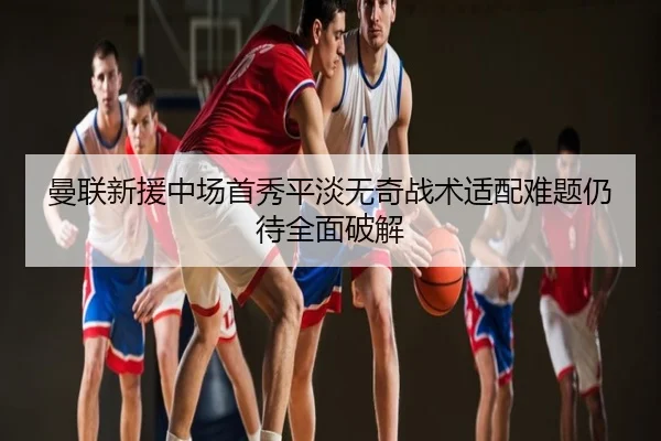 曼联新援中场首秀平淡无奇战术适配难题仍待全面破解