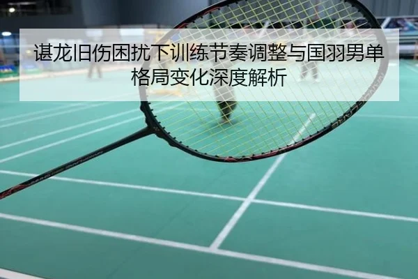 谌龙旧伤困扰下训练节奏调整与国羽男单格局变化深度解析