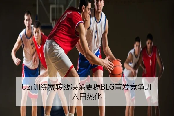 Uzi训练赛转线决策更稳BLG首发竞争进入白热化