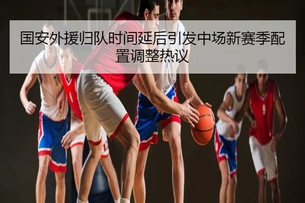 国安外援归队时间延后引发中场新赛季配置调整热议