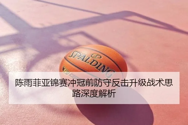 陈雨菲亚锦赛冲冠前防守反击升级战术思路深度解析